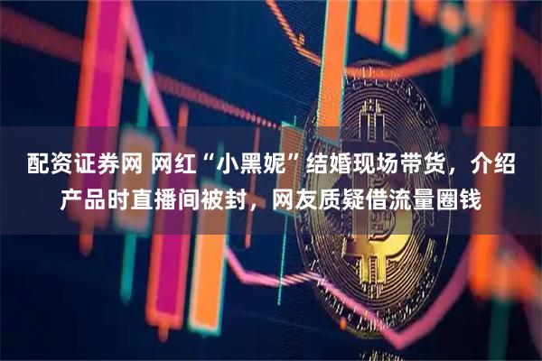 配资证券网 网红“小黑妮”结婚现场带货，介绍产品时直播间被封，网友质疑借流量圈钱