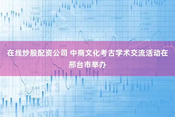 在线炒股配资公司 中商文化考古学术交流活动在邢台市举办