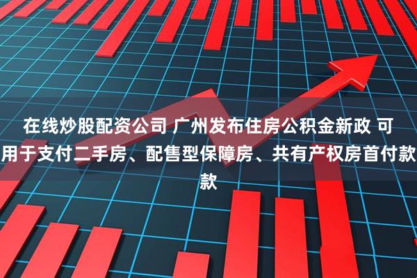 在线炒股配资公司 广州发布住房公积金新政 可用于支付二手房、配售型保障房、共有产权房首付款