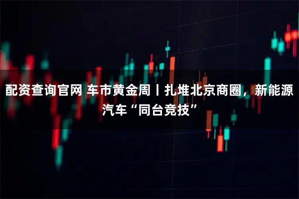 配资查询官网 车市黄金周丨扎堆北京商圈，新能源汽车“同台竞技”
