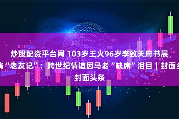 炒股配资平台网 103岁王火96岁李致天府书展上演“老友记”：跨世纪情谊因马老“缺席”泪目｜封面头条