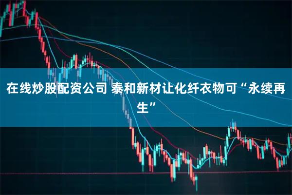 在线炒股配资公司 泰和新材让化纤衣物可“永续再生”