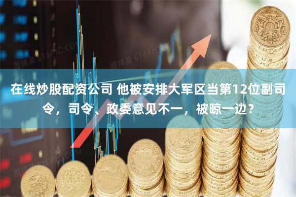 在线炒股配资公司 他被安排大军区当第12位副司令，司令、政委意见不一，被晾一边？