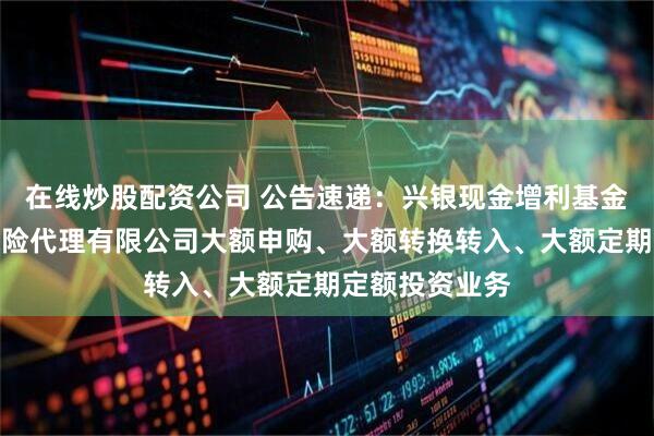 在线炒股配资公司 公告速递：兴银现金增利基金调整在玄元保险代理有限公司大额申购、大额转换转入、大额定期定额投资业务