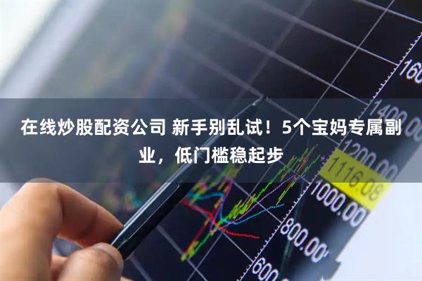 在线炒股配资公司 新手别乱试！5个宝妈专属副业，低门槛稳起步