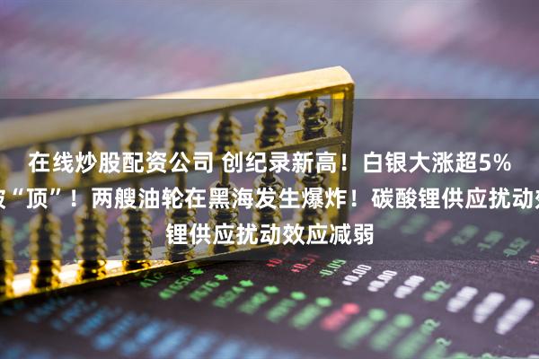 在线炒股配资公司 创纪录新高！白银大涨超5%，伦铜破“顶”！两艘油轮在黑海发生爆炸！碳酸锂供应扰动效应减弱