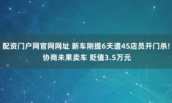 配资门户网官网网址 新车刚提6天遭4S店员开门杀! 协商未果卖车 贬值3.5万元