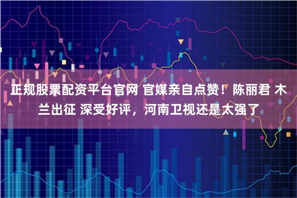 正规股票配资平台官网 官媒亲自点赞！陈丽君 木兰出征 深受好评，河南卫视还是太强了