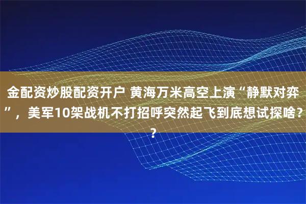 金配资炒股配资开户 黄海万米高空上演“静默对弈”，美军10架战机不打招呼突然起飞到底想试探啥？