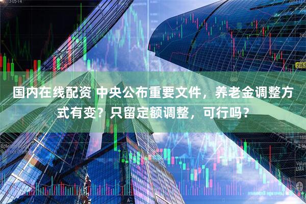 国内在线配资 中央公布重要文件，养老金调整方式有变？只留定额调整，可行吗？