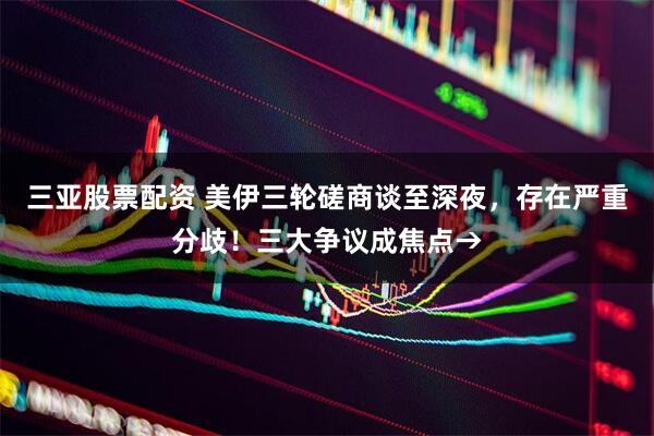 三亚股票配资 美伊三轮磋商谈至深夜,存在严重分歧!三大争议成焦点→