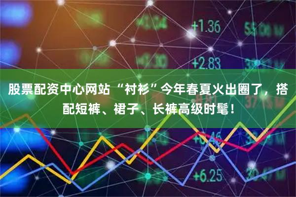 股票配资中心网站 “衬衫”今年春夏火出圈了，搭配短裤、裙子、长裤高级时髦！