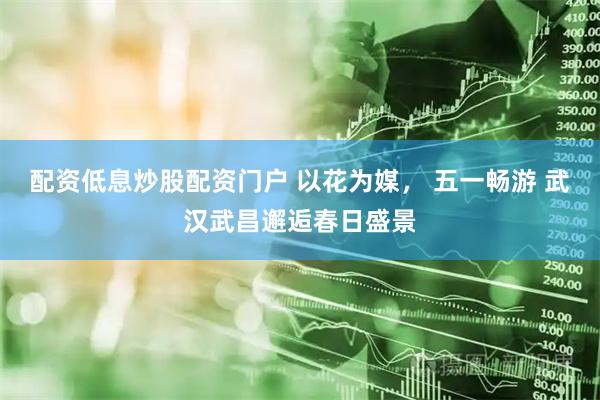 配资低息炒股配资门户 以花为媒， 五一畅游 武汉武昌邂逅春日盛景