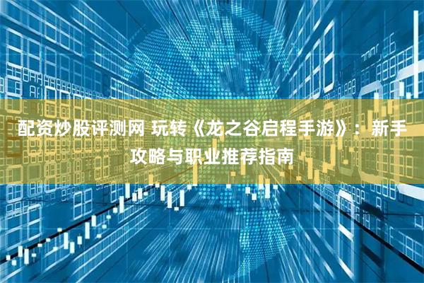 配资炒股评测网 玩转《龙之谷启程手游》：新手攻略与职业推荐指南