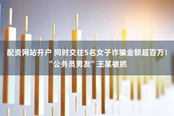 配资网站开户 同时交往5名女子诈骗金额超百万！“公务员男友”王某被抓
