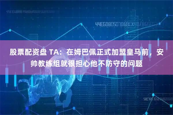 股票配资盘 TA：在姆巴佩正式加盟皇马前，安帅教练组就很担心他不防守的问题