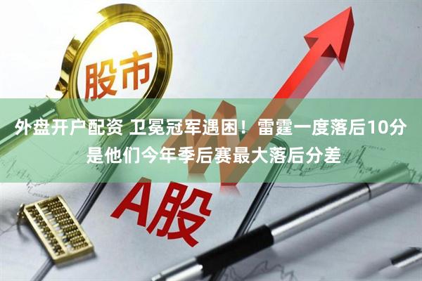 外盘开户配资 卫冕冠军遇困！雷霆一度落后10分 是他们今年季后赛最大落后分差