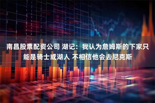 南昌股票配资公司 湖记：我认为詹姆斯的下家只能是骑士或湖人 不相信他会去尼克斯