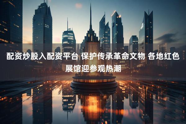 配资炒股入配资平台 保护传承革命文物 各地红色展馆迎参观热潮