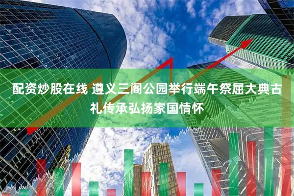 配资炒股在线 遵义三阁公园举行端午祭屈大典古礼传承弘扬家国情怀