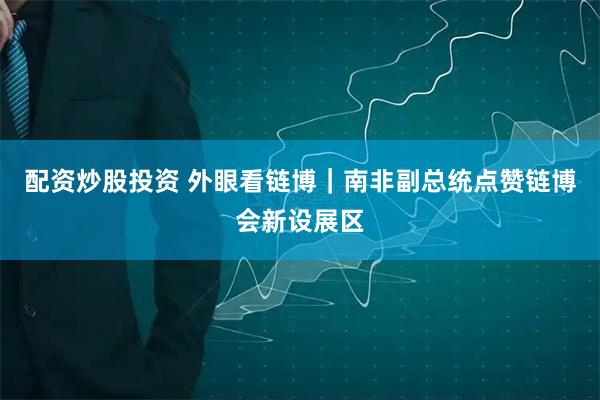 配资炒股投资 外眼看链博｜南非副总统点赞链博会新设展区