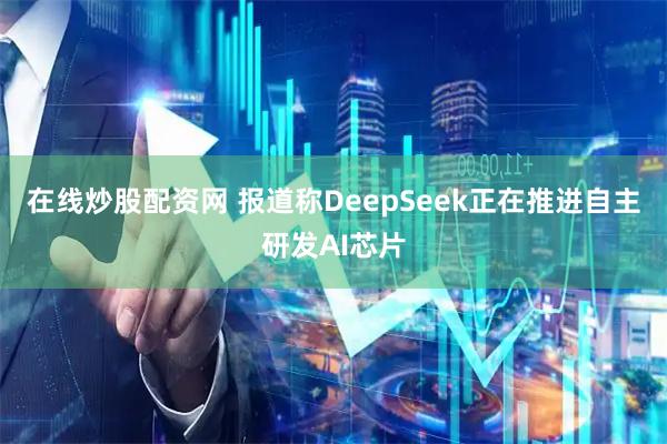 在线炒股配资网 报道称DeepSeek正在推进自主研发AI芯片