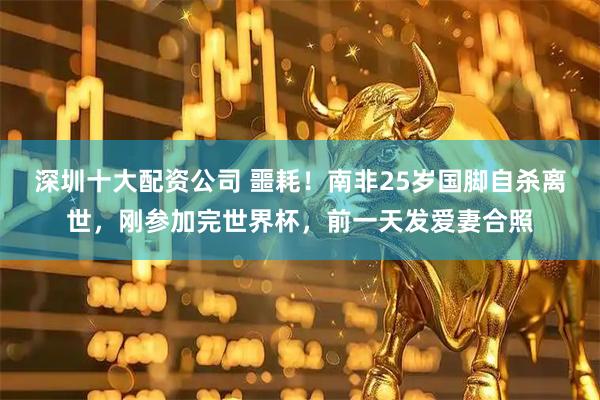 深圳十大配资公司 噩耗！南非25岁国脚自杀离世，刚参加完世界杯，前一天发爱妻合照