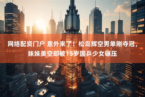 网络配资门户 意外来了！松岛辉空男单刚夺冠，妹妹美空却被15岁国乒少女碾压