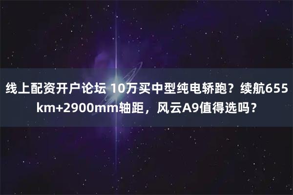 线上配资开户论坛 10万买中型纯电轿跑？续航655km+2900mm轴距，风云A9值得选吗？