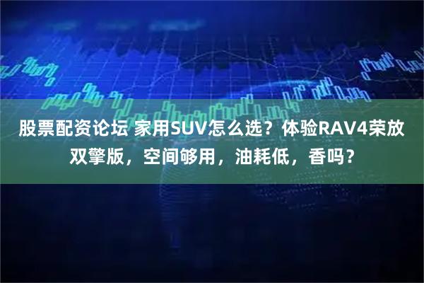 股票配资论坛 家用SUV怎么选？体验RAV4荣放双擎版，空间够用，油耗低，香吗？
