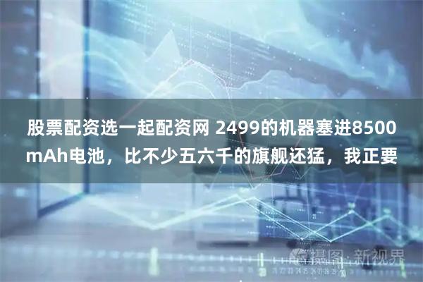 股票配资选一起配资网 2499的机器塞进8500mAh电池，比不少五六千的旗舰还猛，我正要