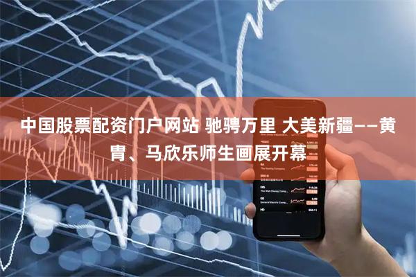 中国股票配资门户网站 驰骋万里 大美新疆——黄胄、马欣乐师生画展开幕