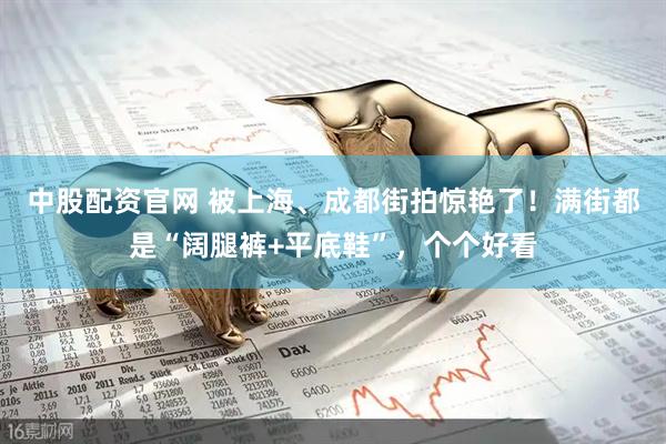 中股配资官网 被上海、成都街拍惊艳了！满街都是“阔腿裤+平底鞋”，个个好看
