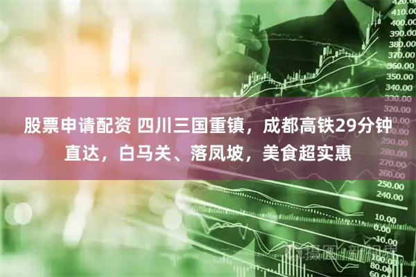 股票申请配资 四川三国重镇，成都高铁29分钟直达，白马关、落凤坡，美食超实惠