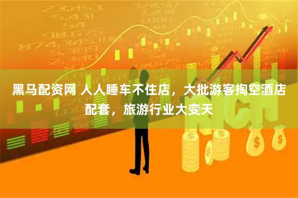 黑马配资网 人人睡车不住店，大批游客掏空酒店配套，旅游行业大变天