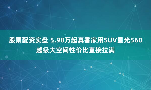 股票配资实盘 5.98万起真香家用SUV星光560越级大空间性价比直接拉满