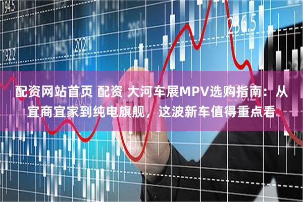配资网站首页 配资 大河车展MPV选购指南：从宜商宜家到纯电旗舰，这波新车值得重点看