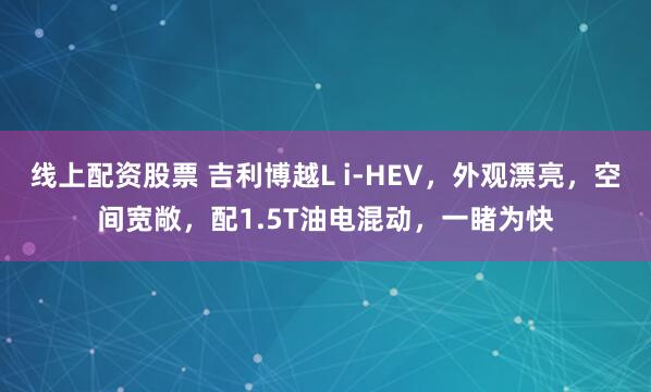线上配资股票 吉利博越L i-HEV，外观漂亮，空间宽敞，配1.5T油电混动，一睹为快