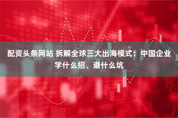 配资头条网站 拆解全球三大出海模式：中国企业学什么招、避什么坑