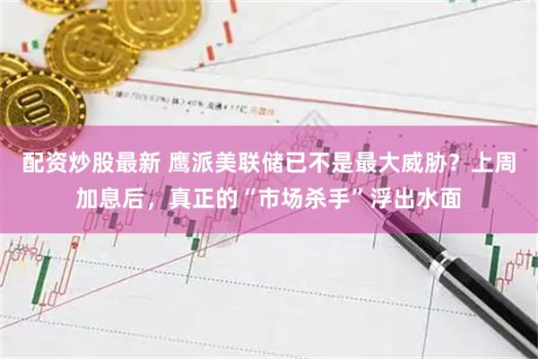 配资炒股最新 鹰派美联储已不是最大威胁？上周加息后，真正的“市场杀手”浮出水面