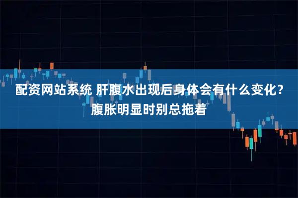 配资网站系统 肝腹水出现后身体会有什么变化？腹胀明显时别总拖着
