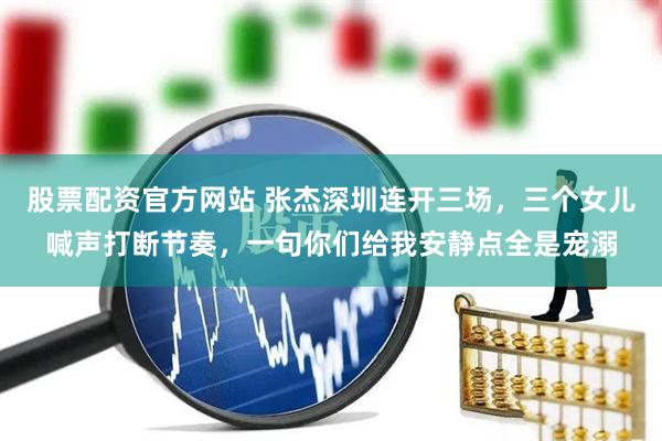 股票配资官方网站 张杰深圳连开三场，三个女儿喊声打断节奏，一句你们给我安静点全是宠溺